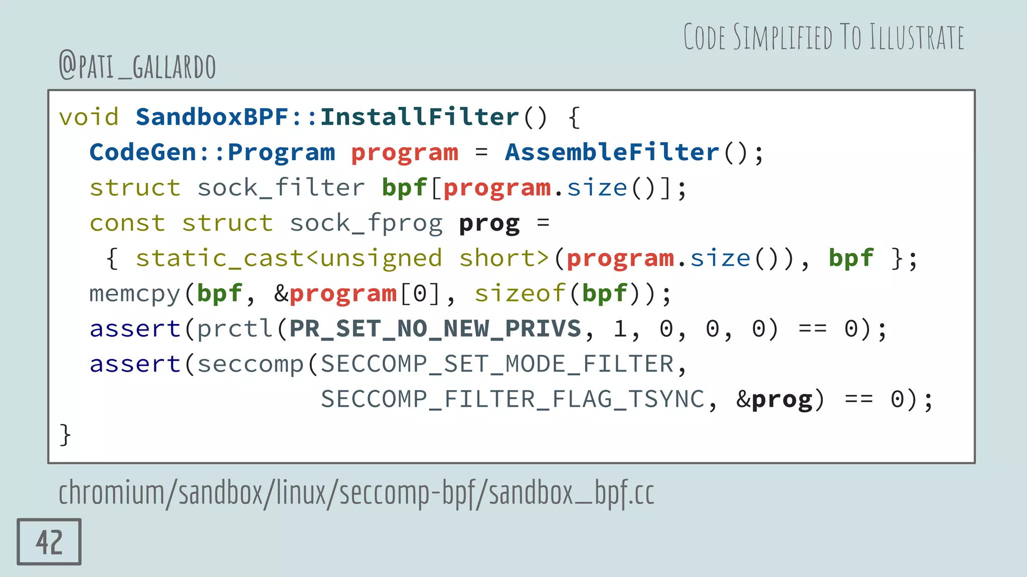 void SandboxBPF::InstallFilter() {
CodeGen::Program program = AssembleFilter();
struct sock_filter bpf[program.size()];
const struct sock_fprog prog =
{ static_cast<unsigned short>(program.size()), bpf };
memcpy(bpf, &program[0], sizeof(bpf));
assert(prctl(PR_SET_NO_NEW_PRIVS, 1, 0, 0, 0) == 0);
assert(seccomp(SECCOMP_SET_MODE_FILTER,
SECCOMP_FILTER_FLAG_TSYNC, &prog) == 0);
}
@pati_gallardo
chromium/sandbox/linux/seccomp-bpf/sandbox_bpf.cc
Code Simpliﬁed To Illustrate
42
 