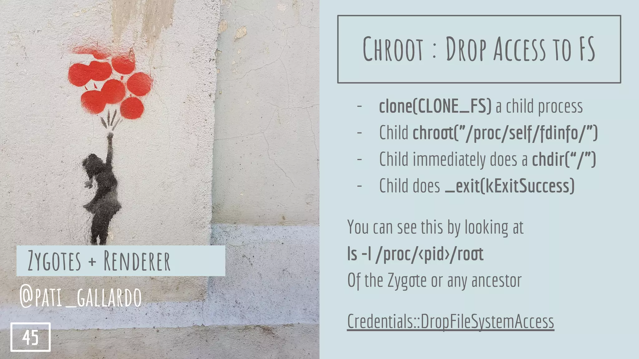 - clone(CLONE_FS) a child process
- Child chroot(”/proc/self/fdinfo/”)
- Child immediately does a chdir(“/”)
- Child does _exit(kExitSuccess)
You can see this by looking at
ls -l /proc/<pid>/root
Of the Zygote or any ancestor
Credentials::DropFileSystemAccess
Zygotes + Renderer
@pati_gallardo
45
Chroot : Drop Access to FS
 