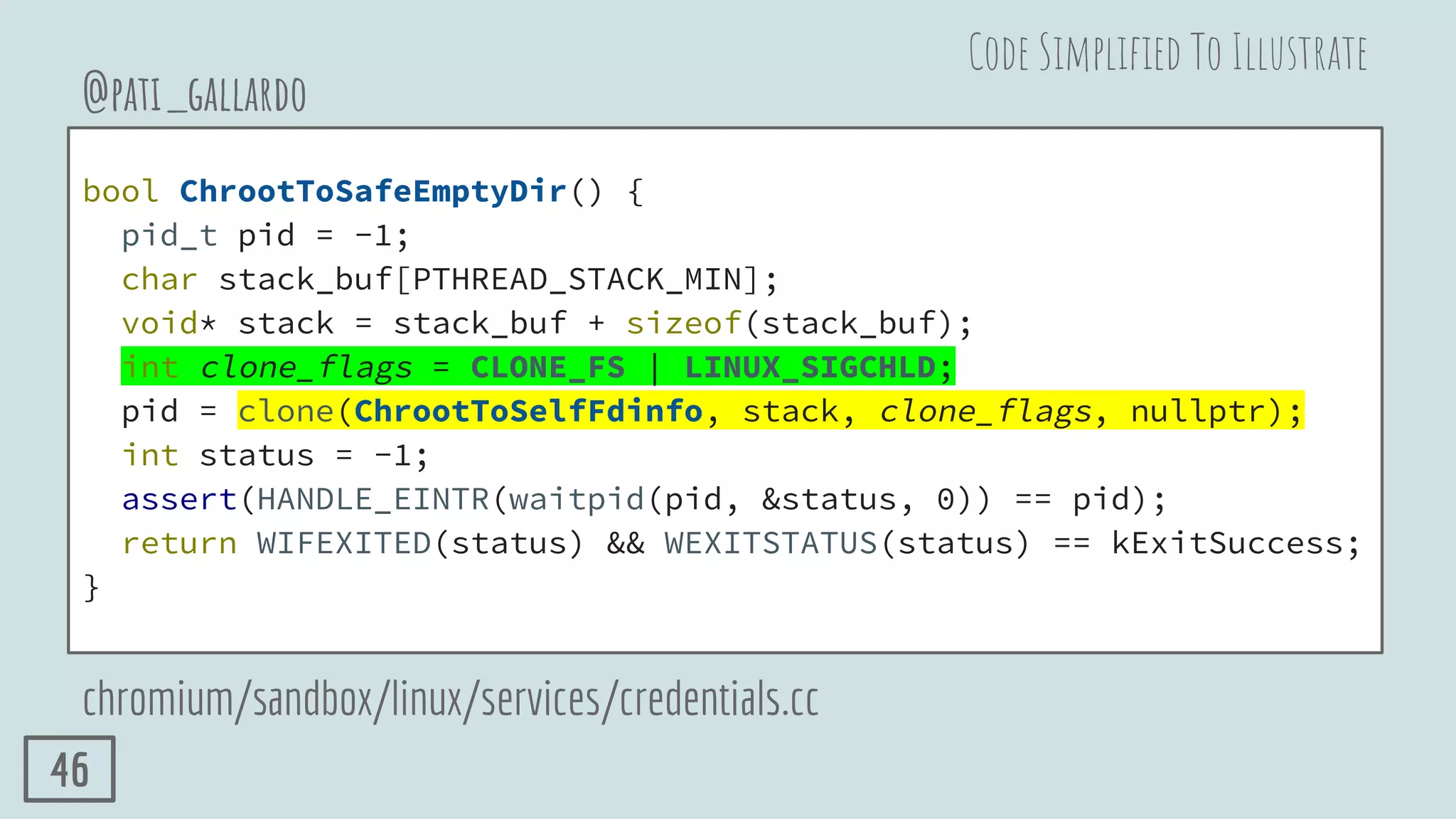 bool ChrootToSafeEmptyDir() {
pid_t pid = -1;
char stack_buf[PTHREAD_STACK_MIN];
void* stack = stack_buf + sizeof(stack_buf);
int clone_flags = CLONE_FS | LINUX_SIGCHLD;
pid = clone(ChrootToSelfFdinfo, stack, clone_flags, nullptr);
int status = -1;
assert(HANDLE_EINTR(waitpid(pid, &status, 0)) == pid);
return WIFEXITED(status) && WEXITSTATUS(status) == kExitSuccess;
}
@pati_gallardo
chromium/sandbox/linux/services/credentials.cc
Code Simpliﬁed To Illustrate
46
 