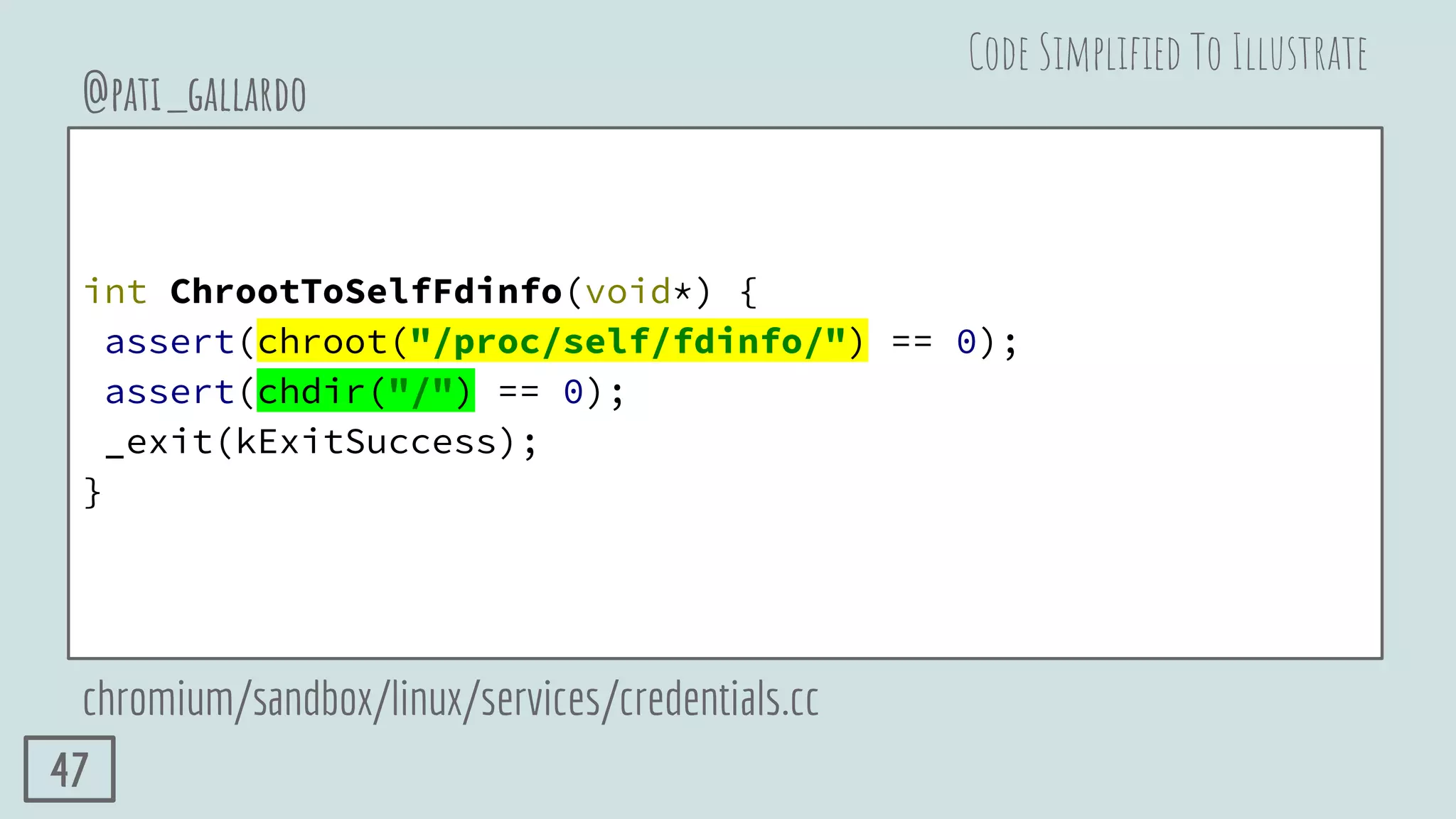 int ChrootToSelfFdinfo(void*) {
assert(chroot("/proc/self/fdinfo/") == 0);
assert(chdir("/") == 0);
_exit(kExitSuccess);
}
@pati_gallardo
chromium/sandbox/linux/services/credentials.cc
Code Simpliﬁed To Illustrate
47
 