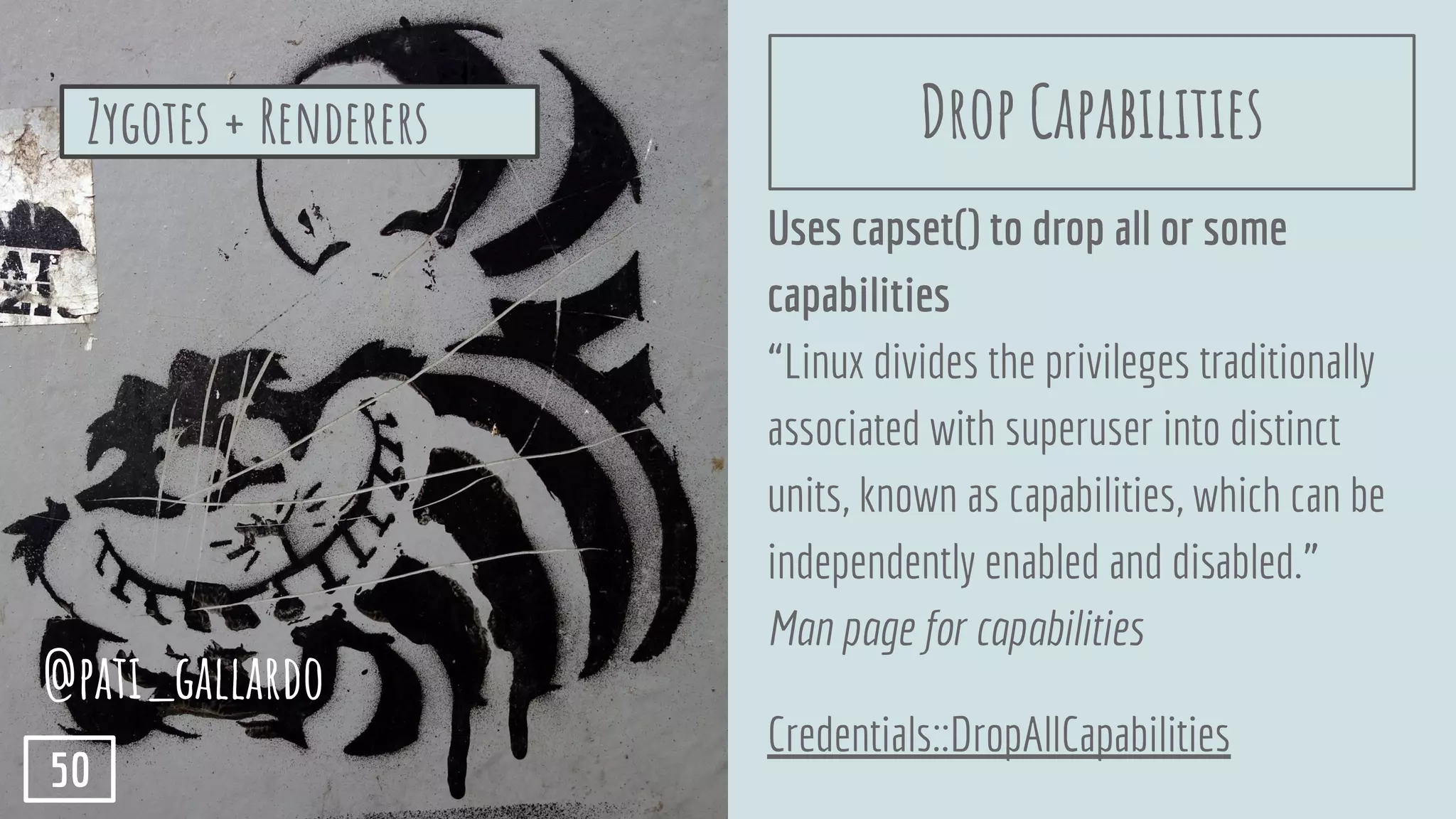 Uses capset() to drop all or some
capabilities
“Linux divides the privileges traditionally
associated with superuser into distinct
units, known as capabilities, which can be
independently enabled and disabled.”
Man page for capabilities
Credentials::DropAllCapabilities
Zygotes + Renderers
@pati_gallardo
50
Drop Capabilities
 