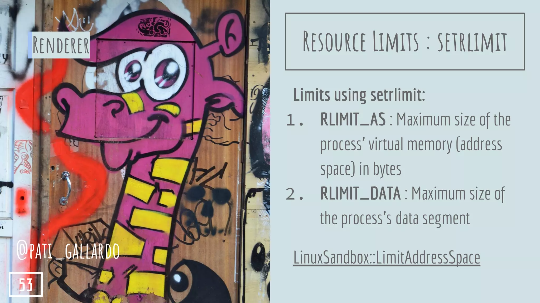 Limits using setrlimit:
1. RLIMIT_AS : Maximum size of the
process’ virtual memory (address
space) in bytes
2. RLIMIT_DATA : Maximum size of
the process's data segment
LinuxSandbox::LimitAddressSpace
Renderer
@pati_gallardo
53
Resource Limits : setrlimit
 