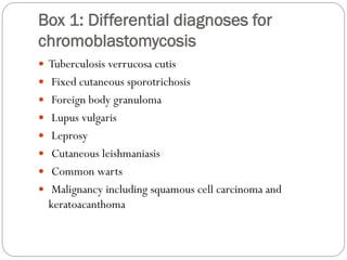 Box 1: Differential diagnoses for
chromoblastomycosis
 Tuberculosis verrucosa cutis
 Fixed cutaneous sporotrichosis
 Foreign body granuloma
 Lupus vulgaris
 Leprosy
 Cutaneous leishmaniasis
 Common warts
 Malignancy including squamous cell carcinoma and
keratoacanthoma
 