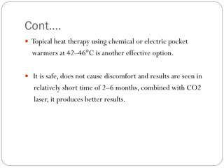 Cont….
 Topical heat therapy using chemical or electric pocket
warmers at 42–46°C is another effective option.
 It is safe, does not cause discomfort and results are seen in
relatively short time of 2–6 months, combined with CO2
laser, it produces better results.
 