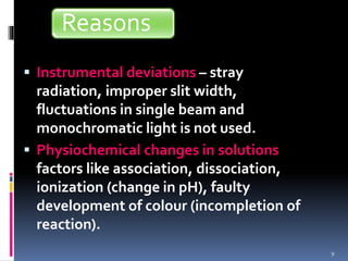  Instrumental deviations – stray
radiation, improper slit width,
fluctuations in single beam and
monochromatic light is not used.
 Physiochemical changes in solutions –
factors like association, dissociation,
ionization (change in pH), faulty
development of colour (incompletion of
reaction).
9
Reasons
 