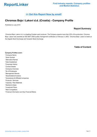 Find Industry reports, Company profiles
ReportLinker                                                                  and Market Statistics



                                               >> Get this Report Now by email!

Chromos Boje i Lakovi d.d. (Croatia) - Company Profile
Published on July 2010

                                                                                                      Report Summary

Chromos Boje i Lakovi d.d. is a leading Croatian paint producer. The Company exports more than 20% of its production. Chromos
Boje i Lakovi was awarded an ISO 9001:2000 quality management certificate on February 5, 2003. Chromos Boje i Lakovi is listed on
the Zagreb Stock Exchange and Varazdin Stock Exchange.




                                                                                                      Table of Content

Company Profiles cover:
' Company Name
' Stock Symbol
' Alternative Names
' Date Established
' Corporate History
' Contact Details
' Company Overview
' No of Employees
' Management Boards
' Shareholders/Investors
' Subsidiaries & Affiliated companies:
' Products / Services
' Capacity / Raw Materials
' Markets & Sales
' Investment Plans
' Main Competitors
' Financial Information and Key Financial Ratios




Chromos Boje i Lakovi d.d. (Croatia) - Company Profile                                                                  Page 1/3
 