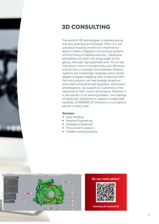 3D CONSULTING
The world of 3D technologies is relatively young
and very extensive and versatile. Often it is not
just about the procurement of a machine but
about a holistic integration into existing systems
and the linking of digital processes. Application
possibilities are often not recognisable at first
glance, although high potentials exist. For an opti-
mal result in terms of productivity, cost efficiency
and economy, moreover, links between different
systems are increasingly necessary and a certain
degree of digital modelling skills is required. With
the many projects we have already carried out
and a team of experienced engineers, technicians
and designers, we support our customers in the
realisation of their visions and projects. Whether it
is the solution of an existing problem, the redesign
of production processes or support in digital data
handling- CHROMOS 3D Solutions is a competent
partner in every case.
Services:
• Data handling
• Reverse Engineering
• Analyses of potential
• Procurement projects
• Problem-solving projects
Do you need advice?
chromos.ch/contact/3d
10
 