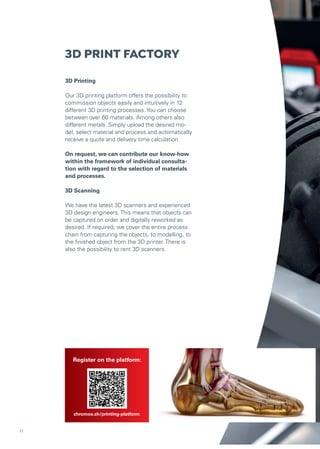 chromos.ch/industrial/kontakt
3D PRINT FACTORY
3D Printing
Our 3D printing platform offers the possibility to
commission objects easily and intuitively in 12
different 3D printing processes. You can choose
between over 60 materials. Among others also
different metals. Simply upload the desired mo-
del, select material and process and automatically
receive a quote and delivery time calculation.
On request, we can contribute our know-how
within the framework of individual consulta-
tion with regard to the selection of materials
and processes.
3D Scanning
We have the latest 3D scanners and experienced
3D design engineers. This means that objects can
be captured on order and digitally reworked as
desired. If required, we cover the entire process
chain from capturing the objects, to modelling, to
the finished object from the 3D printer. There is
also the possibility to rent 3D scanners.
Register on the platform:
chromos.ch/printing-platform
11
 