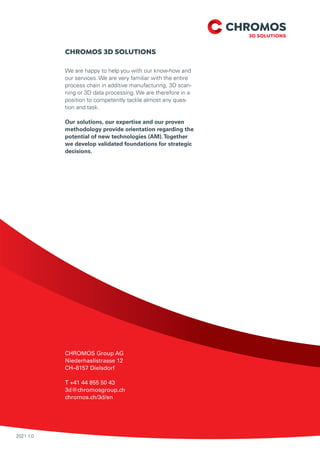 2021 1.0
CHROMOS Group AG
Niederhaslistrasse 12
CH–8157 Dielsdorf
T +41 44 855 50 43
3d@chromosgroup.ch
chromos.ch/3d/en
CHROMOS 3D SOLUTIONS
We are happy to help you with our know-how and
our services. We are very familiar with the entire
process chain in additive manufacturing, 3D scan-
ning or 3D data processing. We are therefore in a
position to competently tackle almost any ques-
tion and task.
Our solutions, our expertise and our proven
methodology provide orientation regarding the
potential of new technologies (AM).Together
we develop validated foundations for strategic
decisions.
 
