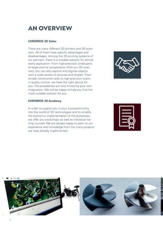 AN OVERVIEW
CHROMOS 3D Sales
There are many different 3D printers and 3D scan-
ners. All of them have specific advantages and
disadvantages. Among the 3D printing systems of
our partners, there is a suitable solution for almost
every application. From high-precision small parts
to large-volume components. With our 3D scan-
ners, you can also capture and digitise objects
with a wide variety of textures and shapes. From
simple construction aids to high-precision scans
in quality control- we have the right device for
you. The possibilities are only limited by your own
imagination. We will be happy to help you find the
most suitable solution for you.
CHROMOS 3D Academy
In order to support you in your successful entry
into the world of 3D technologies and to simplify
the economic implementation of the processes,
we offer you workshops as well as individual trai-
ning courses. We are always happy to pass on our
experience and knowledge from the many projects
we have already implemented.
3
 