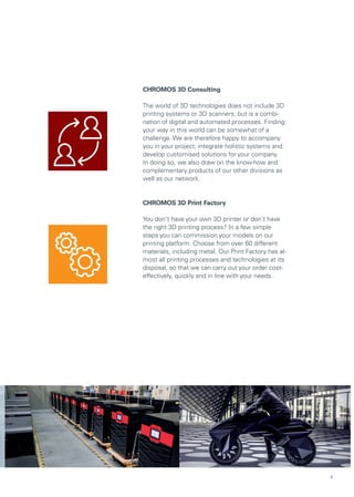 CHROMOS 3D Consulting
The world of 3D technologies does not include 3D
printing systems or 3D scanners, but is a combi-
nation of digital and automated processes. Finding
your way in this world can be somewhat of a
challenge. We are therefore happy to accompany
you in your project, integrate holistic systems and
develop customised solutions for your company.
In doing so, we also draw on the know-how and
complementary products of our other divisions as
well as our network.
CHROMOS 3D Print Factory
You don‘t have your own 3D printer or don‘t have
the right 3D printing process? In a few simple
steps you can commission your models on our
printing platform. Choose from over 60 different
materials, including metal. Our Print Factory has al-
most all printing processes and technologies at its
disposal, so that we can carry out your order cost-
effectively, quickly and in line with your needs.
4
 