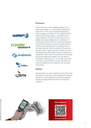 3D Scanner
3D scanners are used to digitise objects. This
offers advantages in a wide range of application
areas. Be it in the area of reverse engineering,
where designs are refined or re-modelled on the
basis of an existing object, or the digital archi-
ving of objects. The use of the 3D scanner as a
design aid is also widespread. For example, of
customised vehicle interiors. Using a 3D scanner,
the interior dimensions can be recorded and the
interior can be designed to fit precisely. Due to
the high precision of some models, 3D scanners
are also used in quality control. In addition to the
advantage that a 3D model of each component is
created, this also offers the possibility of recording
almost all measured variables such as surface,
roundness, tolerances, etc. in a single measuring
run and in a cost-efficient manner. However, the
areas of application go far beyond the examples
mentioned.
Material
We also offer the right material for every 3D printer
and advise customers on the appropriate choice of
material. It is also possible to purchase specially
tested and approved materials from third-party
suppliers.
View solutions:
chromos.ch/3d/en
6
 