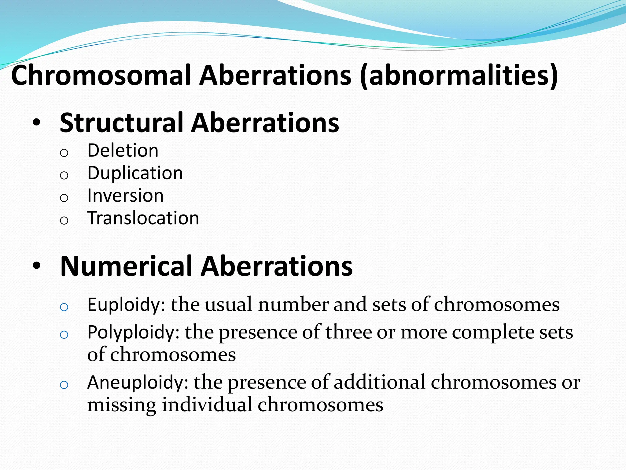Chromosomal Aberrations (abnormalities)
• Structural Aberrations
o Deletion
o Duplication
o Inversion
o Translocation
• Numerical Aberrations
o Euploidy: the usual number and sets of chromosomes
o Polyploidy: the presence of three or more complete sets
of chromosomes
o Aneuploidy: the presence of additional chromosomes or
missing individual chromosomes
 