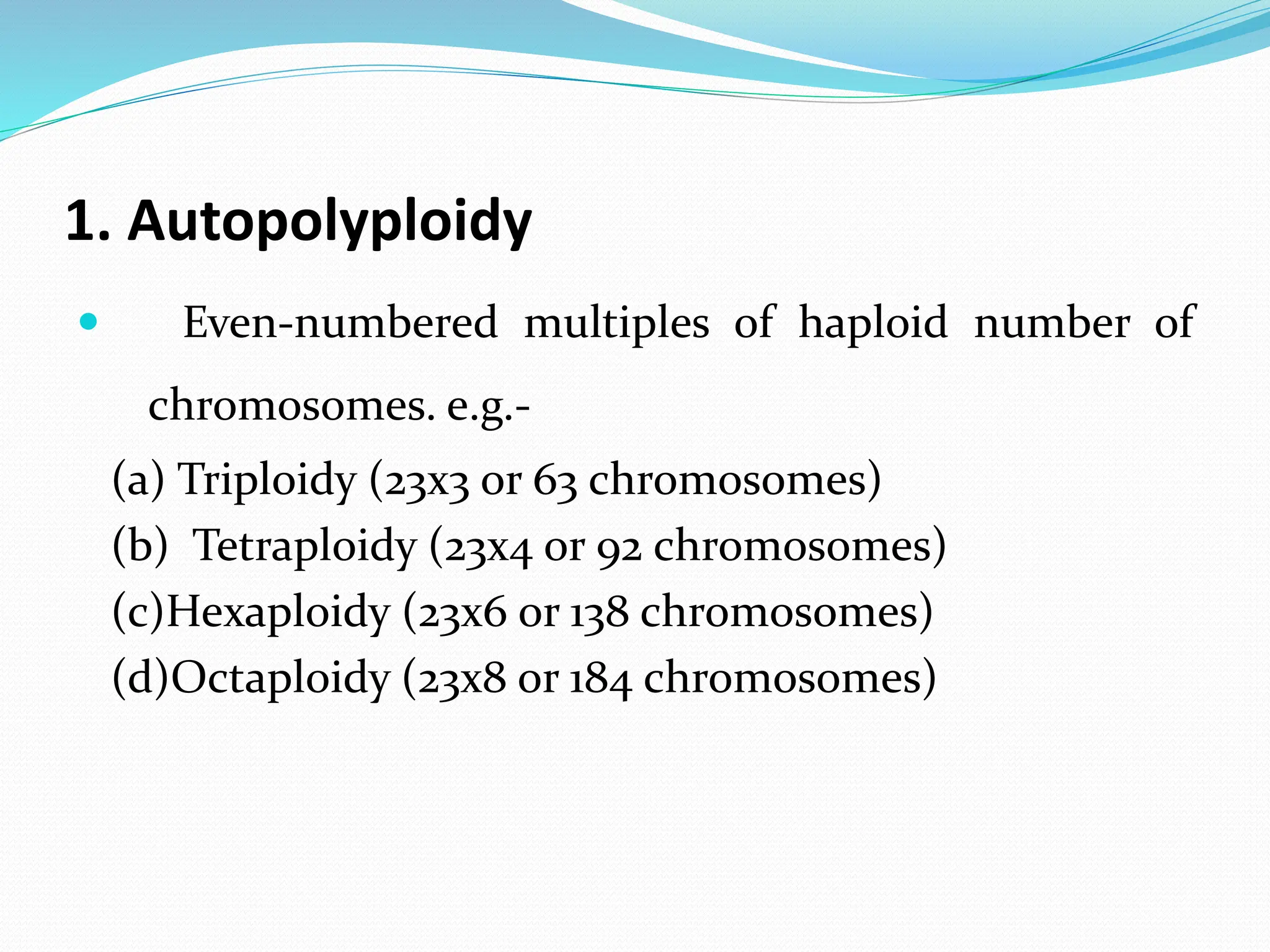 1. Autopolyploidy
 Even-numbered multiples of haploid number of
chromosomes. e.g.-
(a) Triploidy (23x3 or 63 chromosomes)
(b) Tetraploidy (23x4 or 92 chromosomes)
(c)Hexaploidy (23x6 or 138 chromosomes)
(d)Octaploidy (23x8 or 184 chromosomes)
 