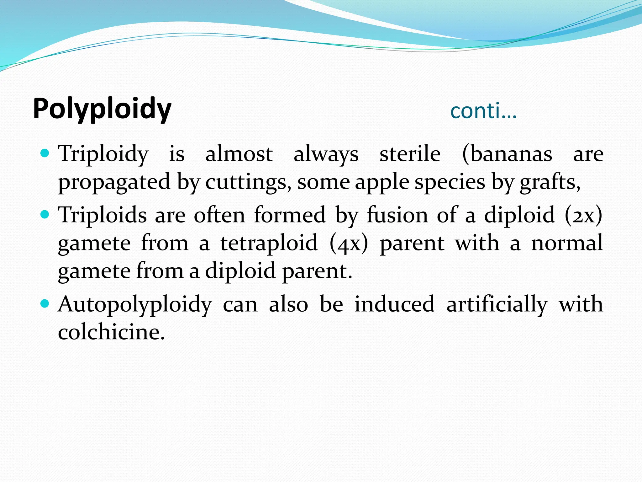 Polyploidy conti…
 Triploidy is almost always sterile (bananas are
propagated by cuttings, some apple species by grafts,
 Triploids are often formed by fusion of a diploid (2x)
gamete from a tetraploid (4x) parent with a normal
gamete from a diploid parent.
 Autopolyploidy can also be induced artificially with
colchicine.
 