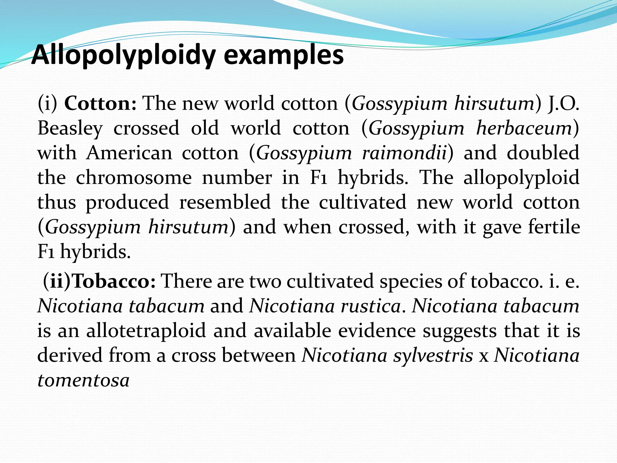 Allopolyploidy examples
(i) Cotton: The new world cotton (Gossypium hirsutum) J.O.
Beasley crossed old world cotton (Gossypium herbaceum)
with American cotton (Gossypium raimondii) and doubled
the chromosome number in F1 hybrids. The allopolyploid
thus produced resembled the cultivated new world cotton
(Gossypium hirsutum) and when crossed, with it gave fertile
F1 hybrids.
(ii)Tobacco: There are two cultivated species of tobacco. i. e.
Nicotiana tabacum and Nicotiana rustica. Nicotiana tabacum
is an allotetraploid and available evidence suggests that it is
derived from a cross between Nicotiana sylvestris x Nicotiana
tomentosa
 