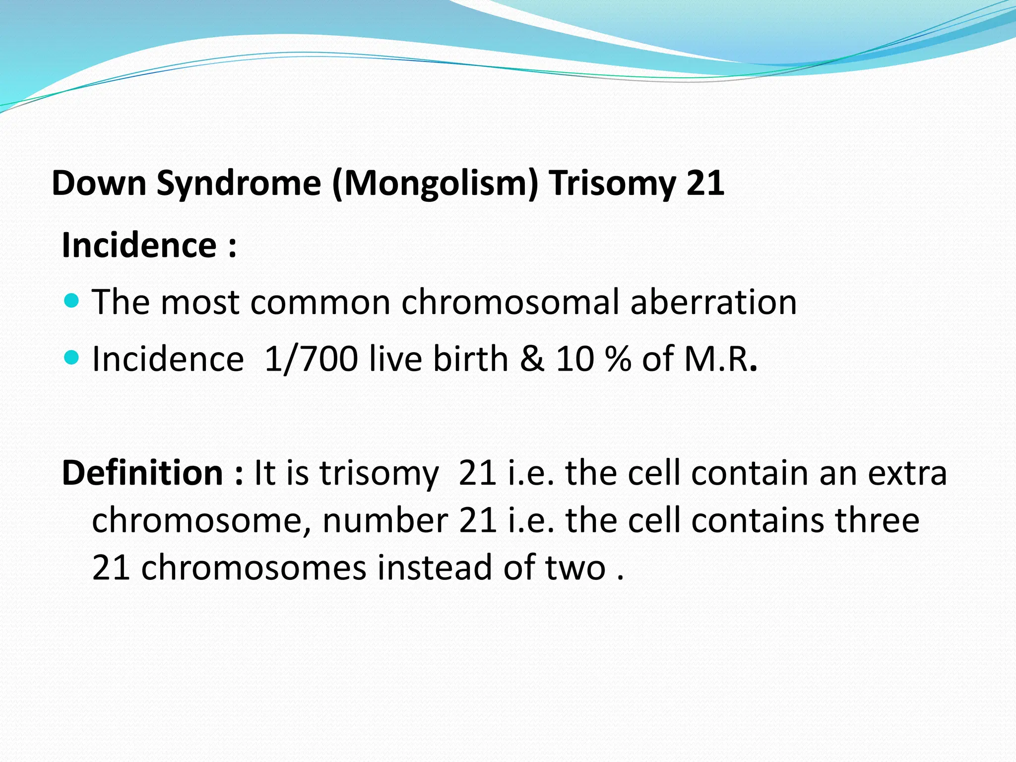 Down Syndrome (Mongolism) Trisomy 21
Incidence :
 The most common chromosomal aberration
 Incidence 1/700 live birth & 10 % of M.R.
Definition : It is trisomy 21 i.e. the cell contain an extra
chromosome, number 21 i.e. the cell contains three
21 chromosomes instead of two .
 
