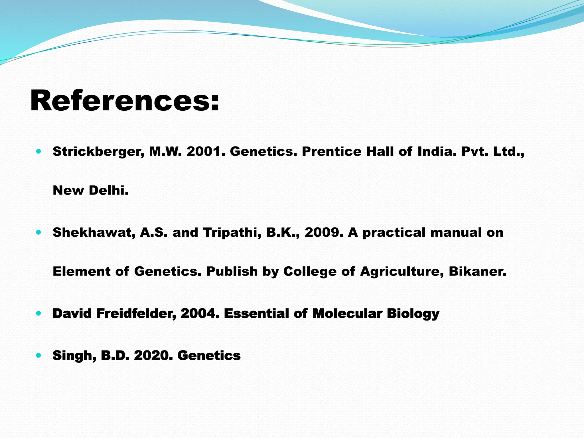 References:
 Strickberger, M.W. 2001. Genetics. Prentice Hall of India. Pvt. Ltd.,
New Delhi.
 Shekhawat, A.S. and Tripathi, B.K., 2009. A practical manual on
Element of Genetics. Publish by College of Agriculture, Bikaner.
 David Freidfelder, 2004. Essential of Molecular Biology
 Singh, B.D. 2020. Genetics
 