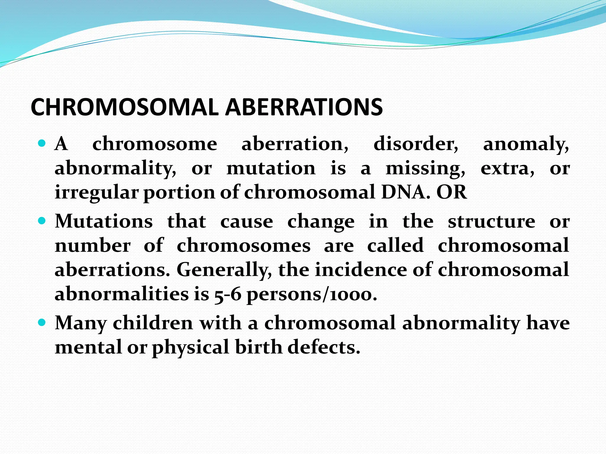 CHROMOSOMAL ABERRATIONS
 A chromosome aberration, disorder, anomaly,
abnormality, or mutation is a missing, extra, or
irregular portion of chromosomal DNA. OR
 Mutations that cause change in the structure or
number of chromosomes are called chromosomal
aberrations. Generally, the incidence of chromosomal
abnormalities is 5-6 persons/1000.
 Many children with a chromosomal abnormality have
mental or physical birth defects.
 