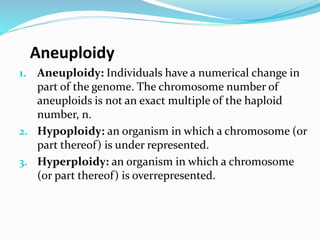 Aneuploidy
1. Aneuploidy: Individuals have a numerical change in
part of the genome. The chromosome number of
aneuploids is not an exact multiple of the haploid
number, n.
2. Hypoploidy: an organism in which a chromosome (or
part thereof) is under represented.
3. Hyperploidy: an organism in which a chromosome
(or part thereof) is overrepresented.
 