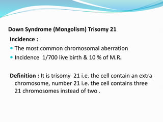 Down Syndrome (Mongolism) Trisomy 21
Incidence :
 The most common chromosomal aberration
 Incidence 1/700 live birth & 10 % of M.R.
Definition : It is trisomy 21 i.e. the cell contain an extra
chromosome, number 21 i.e. the cell contains three
21 chromosomes instead of two .
 