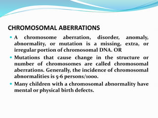 CHROMOSOMAL ABERRATIONS
 A chromosome aberration, disorder, anomaly,
abnormality, or mutation is a missing, extra, or
irregular portion of chromosomal DNA. OR
 Mutations that cause change in the structure or
number of chromosomes are called chromosomal
aberrations. Generally, the incidence of chromosomal
abnormalities is 5-6 persons/1000.
 Many children with a chromosomal abnormality have
mental or physical birth defects.
 