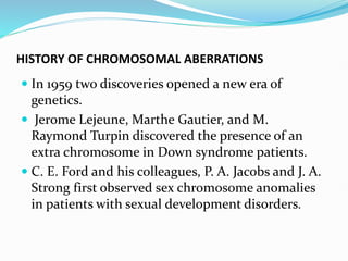 HISTORY OF CHROMOSOMAL ABERRATIONS
 In 1959 two discoveries opened a new era of
genetics.
 Jerome Lejeune, Marthe Gautier, and M.
Raymond Turpin discovered the presence of an
extra chromosome in Down syndrome patients.
 C. E. Ford and his colleagues, P. A. Jacobs and J. A.
Strong first observed sex chromosome anomalies
in patients with sexual development disorders.
 