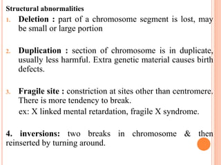 Structural abnormalities
1. Deletion : part of a chromosome segment is lost, may
be small or large portion
2. Duplication : section of chromosome is in duplicate,
usually less harmful. Extra genetic material causes birth
defects.
3. Fragile site : constriction at sites other than centromere.
There is more tendency to break.
ex: X linked mental retardation, fragile X syndrome.
4. inversions: two breaks in chromosome & then
reinserted by turning around.
 
