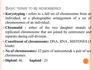 BASIC TERMS TO BE REMEMBERED
 Karyotyping : refers to a full set of chromosome from an
individual, or a photographic arrangement of a set of
chromosomes of an individual.
 Chromatid : either of the two daughter strands of
replicated chromosome that are joined by centromere and
separate during cell division.
 Constituent of chromosome: DNA, RNA , HISTONES (5
kinds)
 No of chromosomes: 22 pairs of autosomes& a pair of sex
chromosomes.
 Diploid: 46. haploid : 23
 