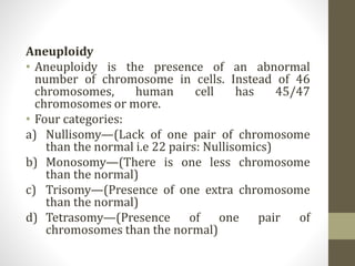 Aneuploidy
• Aneuploidy is the presence of an abnormal
number of chromosome in cells. Instead of 46
chromosomes, human cell has 45/47
chromosomes or more.
• Four categories:
a) Nullisomy—(Lack of one pair of chromosome
than the normal i.e 22 pairs: Nullisomics)
b) Monosomy—(There is one less chromosome
than the normal)
c) Trisomy—(Presence of one extra chromosome
than the normal)
d) Tetrasomy—(Presence of one pair of
chromosomes than the normal)
 
