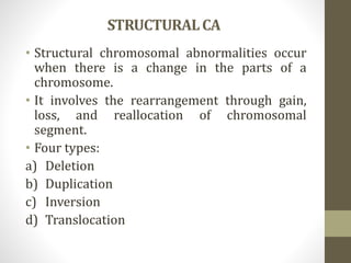 STRUCTURALCA
• Structural chromosomal abnormalities occur
when there is a change in the parts of a
chromosome.
• It involves the rearrangement through gain,
loss, and reallocation of chromosomal
segment.
• Four types:
a) Deletion
b) Duplication
c) Inversion
d) Translocation
 