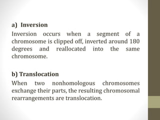 a) Inversion
Inversion occurs when a segment of a
chromosome is clipped off, inverted around 180
degrees and reallocated into the same
chromosome.
b) Translocation
When two nonhomologous chromosomes
exchange their parts, the resulting chromosomal
rearrangements are translocation.
 