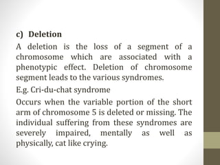 c) Deletion
A deletion is the loss of a segment of a
chromosome which are associated with a
phenotypic effect. Deletion of chromosome
segment leads to the various syndromes.
E.g. Cri-du-chat syndrome
Occurs when the variable portion of the short
arm of chromosome 5 is deleted or missing. The
individual suffering from these syndromes are
severely impaired, mentally as well as
physically, cat like crying.
 