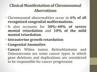 Clinical Manifestationof Chromosomal
Aberrations
• Chromosomal abnormalities occur in 6% of all
recognized congenital malformations.
• It also accounts for 30%–40% of severe
mental retardation and 10% of the mild
mental retardation.
• Intrauterine growth retardation
• Congenital Anomalies
• Cancer: Wilms tumor, Retinoblastoma and
Osteosarcoma are some cancer types in which
gene deletions and duplications are considered
to be responsible for cancer progression
 