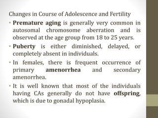 Changes in Course of Adolescence and Fertility
• Premature aging is generally very common in
autosomal chromosome aberration and is
observed at the age group from 18 to 25 years.
• Puberty is either diminished, delayed, or
completely absent in individuals.
• In females, there is frequent occurrence of
primary amenorrhea and secondary
amenorrhea.
• It is well known that most of the individuals
having CAs generally do not have offspring,
which is due to gonadal hypoplasia.
 