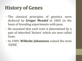 History of Genes
• The classical principles of genetics were
deduced by Gregor Mendel in 1865 on the
basis of breeding experiments with peas.
• He assumed that each trait is determined by a
pair of inherited ‘factors’ which are now called
Gene.
• In 1909, Wilhelm Johannsen coined the term
‘GENE’.
 