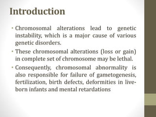 Introduction
• Chromosomal alterations lead to genetic
instability, which is a major cause of various
genetic disorders.
• These chromosomal alterations (loss or gain)
in complete set of chromosome may be lethal.
• Consequently, chromosomal abnormality is
also responsible for failure of gametogenesis,
fertilization, birth defects, deformities in live-
born infants and mental retardations
 