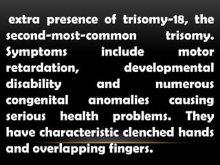 extra presence of trisomy-18, the
second-most-common trisomy.
Symptoms include motor
retardation, developmental
disability and numerous
congenital anomalies causing
serious health problems. They
have characteristic clenched hands
and overlapping fingers.
 
