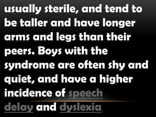 usually sterile, and tend to
be taller and have longer
arms and legs than their
peers. Boys with the
syndrome are often shy and
quiet, and have a higher
incidence of speech
delay and dyslexia.
 