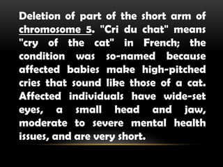 Deletion of part of the short arm of
chromosome 5. "Cri du chat" means
"cry of the cat" in French; the
condition was so-named because
affected babies make high-pitched
cries that sound like those of a cat.
Affected individuals have wide-set
eyes, a small head and jaw,
moderate to severe mental health
issues, and are very short.
 