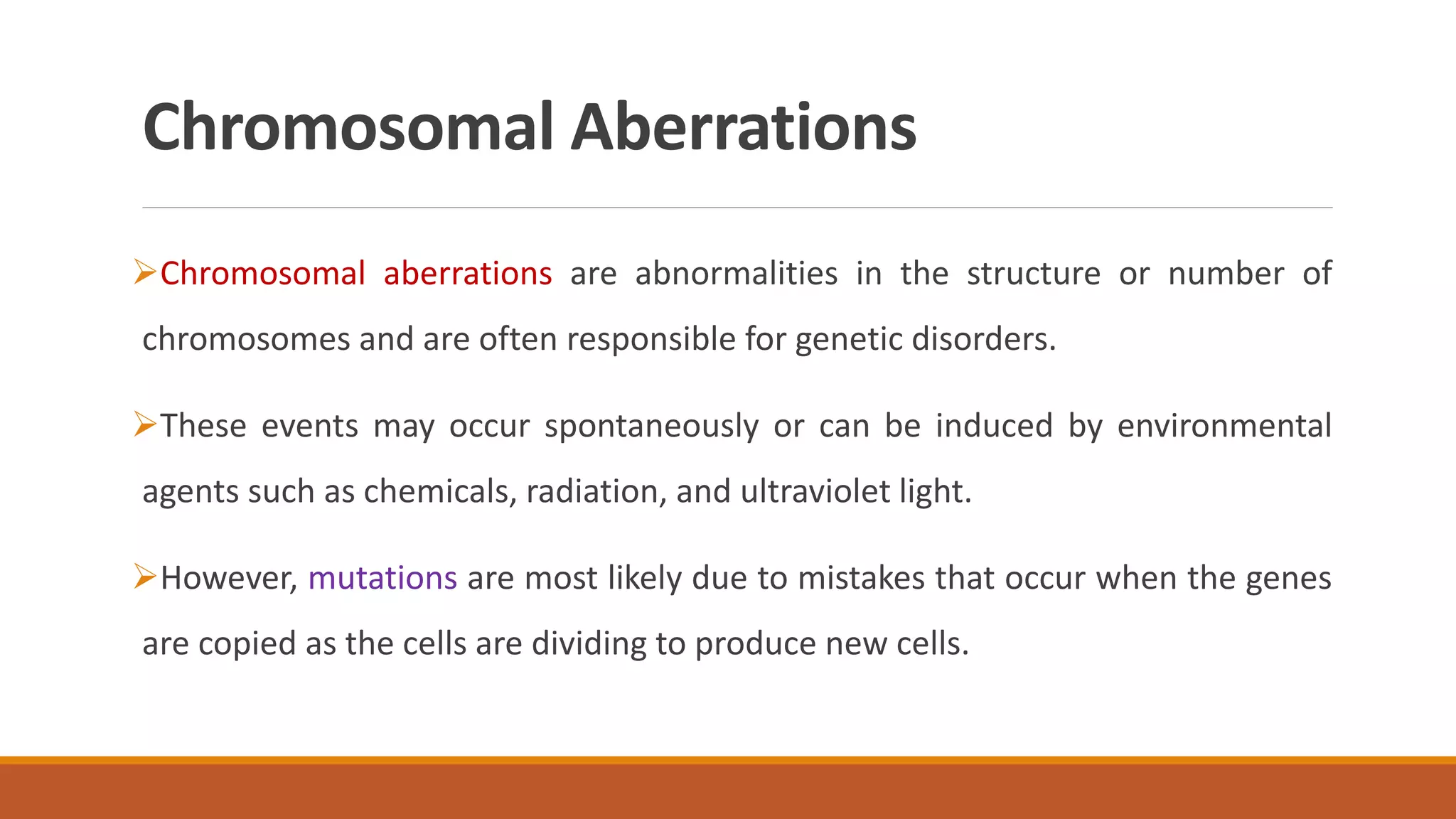 Chromosomal Aberrations
Chromosomal aberrations are abnormalities in the structure or number of
chromosomes and are often responsible for genetic disorders.
These events may occur spontaneously or can be induced by environmental
agents such as chemicals, radiation, and ultraviolet light.
However, mutations are most likely due to mistakes that occur when the genes
are copied as the cells are dividing to produce new cells.
 