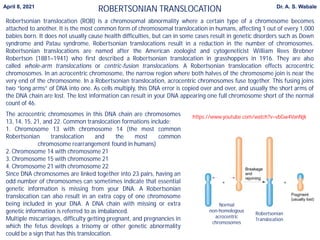Robertsonian translocation (ROB) is a chromosomal abnormality where a certain type of a chromosome becomes
attached to another. It is the most common form of chromosomal translocation in humans, affecting 1 out of every 1,000
babies born. It does not usually cause health difficulties, but can in some cases result in genetic disorders such as Down
syndrome and Patau syndrome. Robertsonian translocations result in a reduction in the number of chromosomes.
Robertsonian translocations are named after the American zoologist and cytogeneticist William Rees Brebner
Robertson (1881–1941) who first described a Robertsonian translocation in grasshoppers in 1916. They are also
called whole-arm translocations or centric-fusion translocations. A Robertsonian translocation effects acrocentric
chromosomes. In an acrocentric chromosome, the narrow region where both halves of the chromosome join is near the
very end of the chromosome. In a Robertsonian translocation, acrocentric chromosomes fuse together. This fusing joins
two “long arms” of DNA into one. As cells multiply, this DNA error is copied over and over, and usually the short arms of
the DNA chain are lost. The lost information can result in your DNA appearing one full chromosome short of the normal
count of 46.
The acrocentric chromosomes in this DNA chain are chromosomes
13, 14, 15, 21, and 22. Common translocation formations include:
1. Chromosome 13 with chromosome 14 (the most common
Robertsonian translocation and the most common
chromosome rearrangement found in humans)
2. Chromosome 14 with chromosome 21
3. Chromosome 15 with chromosome 21
4. Chromosome 21 with chromosome 22
Since DNA chromosomes are linked together into 23 pairs, having an
odd number of chromosomes can sometimes indicate that essential
genetic information is missing from your DNA. A Robertsonian
translocation can also result in an extra copy of one chromosome
being included in your DNA. A DNA chain with missing or extra
genetic information is referred to as imbalanced.
Multiple miscarriages, difficulty getting pregnant, and pregnancies in
which the fetus develops a trisomy or other genetic abnormality
could be a sign that has this translocation.
https://www.youtube.com/watch?v=vbGw4VanNjk
Robertsonian
Translocation
Normal
non-homologous
acrocentric
chromosomes
ROBERTSONIAN TRANSLOCATION
April 8, 2021 Dr. A. S. Wabale
 