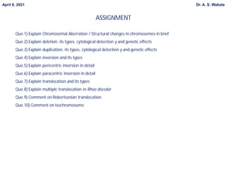 ASSIGNMENT
April 8, 2021 Dr. A. S. Wabale
Que.1) Explain Chromosomal Aberration / Structural changes in chromosomes in brief
Que.2) Explain deletion, its types, cytological detection y and genetic effects
Que.3) Explain duplication, its types, cytological detection y and genetic effects
Que.4) Explain inversion and its types
Que.5) Explain pericentric inversion in detail
Que.6) Explain paracentric inversion in detail
Que.7) Explain translocation and its types
Que.8) Explain multiple translocation in Rhoe discolor
Que.9) Comment on Robertsonian translocation
Que.10) Comment on Isochromosome
 