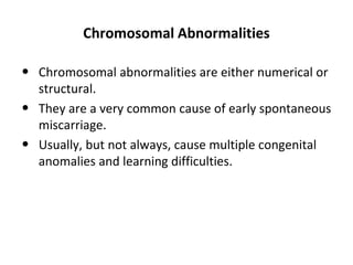 Chromosomal Abnormalities
• Chromosomal abnormalities are either numerical or
structural.
• They are a very common cause of early spontaneous
miscarriage.
• Usually, but not always, cause multiple congenital
anomalies and learning difficulties.
 