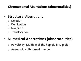 Chromosomal Aberrations (abnormalities)
• Structural Aberrations
o Deletion
o Duplication
o Inversion
o Translocation
• Numerical Aberrations (abnormalities)
o Polyploidy: Multiple of the haploid (> Diploid)
o Aneuploidy: Abnormal number
 