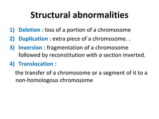 Structural abnormalities
1) Deletion : loss of a portion of a chromosome
2) Duplication : extra piece of a chromosome. .
3) Inversion : fragmentation of a chromosome
followed by reconstitution with a section inverted.
4) Translocation :
the transfer of a chromosome or a segment of it to a
non-homologous chromosome
 