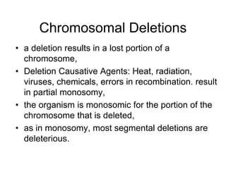 Chromosomal Deletions
• a deletion results in a lost portion of a
chromosome,
• Deletion Causative Agents: Heat, radiation,
viruses, chemicals, errors in recombination. result
in partial monosomy,
• the organism is monosomic for the portion of the
chromosome that is deleted,
• as in monosomy, most segmental deletions are
deleterious.
 