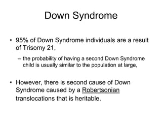 Down Syndrome
• 95% of Down Syndrome individuals are a result
of Trisomy 21,
– the probability of having a second Down Syndrome
child is usually similar to the population at large,
• However, there is second cause of Down
Syndrome caused by a Robertsonian
translocations that is heritable.
 