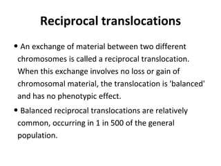 Reciprocal translocations
• An exchange of material between two different
chromosomes is called a reciprocal translocation.
When this exchange involves no loss or gain of
chromosomal material, the translocation is 'balanced'
and has no phenotypic effect.
• Balanced reciprocal translocations are relatively
common, occurring in 1 in 500 of the general
population.
 