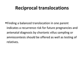 Reciprocal translocations
•Finding a balanced translocation in one parent
indicates a recurrence risk for future pregnancies and
antenatal diagnosis by chorionic villus sampling or
amniocentesis should be offered as well as testing of
relatives.
 